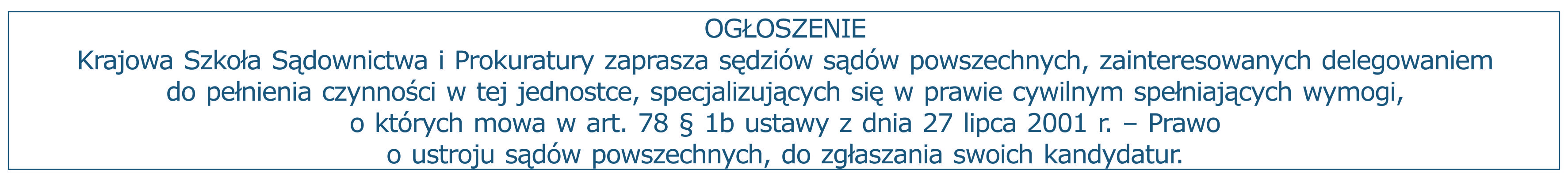 Ogłoszenie: Krajowa Szkoła Sądownictwa i Prokuratury zaprasza sędziów sądów powszechnych, zainteresowanych delegowaniem do pełnienia czynności w tej jednostce, specjalizujących się w prawie cywilnym spełniających wymogi, o których mowa w art. 78 § 1b ustawy z dnia 27 lipca 2001 r. – Prawo o ustroju sądów powszechnych, do zgłaszania swoich kandydatur.
