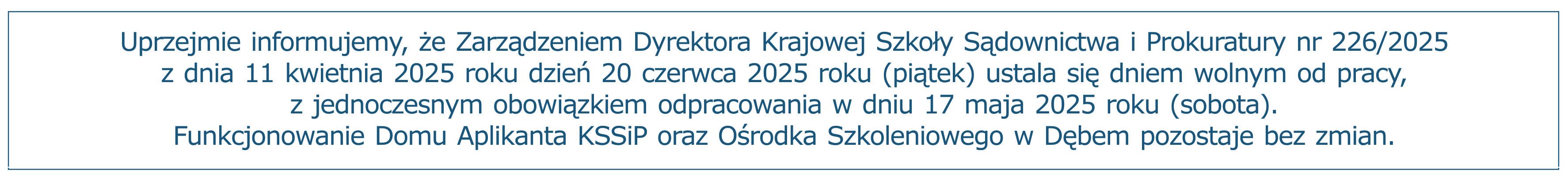 Uprzejmie informujemy, że Zarządzeniem Dyrektora Krajowej Szkoły Sądownictwa i Prokuratury nr 226/2025 z dnia 11 kwietnia 2025 roku dzień 20 czerwca 2025 roku (piątek) ustala się dniem wolnym od pracy, z jednoczesnym obowiązkiem odpracowania w dniu 17 maja 2025 roku (sobota). Funkcjonowanie Domu Aplikanta KSSiP oraz Ośrodka Szkoleniowego w Dębem pozostaje bez zmian