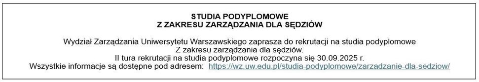 STUDIA PODYPLOMOWE Z ZAKRESU ZARZĄDZANIA DLA SĘDZIÓW 
Wydział Zarządzania Uniwersytetu Warszawskiego zaprasza do rekrutacji na studia podyplomowe z zakresu zarządzania dla sędziów. 
II tura rekrutacji na studia podyplomowe rozpoczyna się 30.09.2025 r. 
Wszystkie informacje są dostępne pod adresem: https://wz.uw.edu.pl/studia-podyplomowe/zarzadzanie-dla-sedziow/