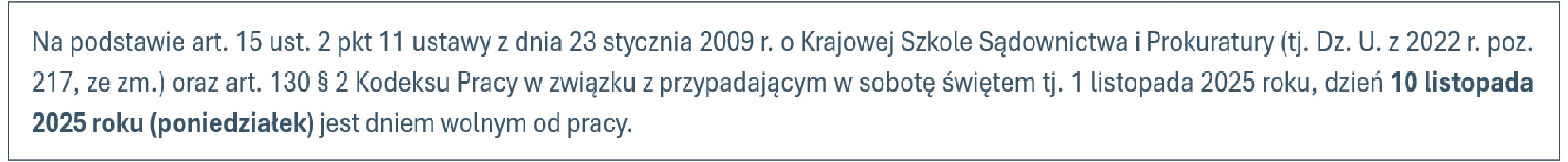 Na podstawie art. 15 ust. 2 pkt 11 ustawy z dnia 23 stycznia 2009 r. o Krajowej Szkole Sądownictwa i Prokuratury (t.j. Dz. U. z 2022 r. poz. 217, ze zm.) oraz art. 130 § 2 Kodeksu Pracy w związku z przypadającym w sobotę świętem tj. 3 maja 2025 roku oraz 1 listopada 2025 roku, dni 2 maja 2025 roku (piątek) oraz 10 listopada 2025 roku (poniedziałek) są dniami wolnym od pracy.